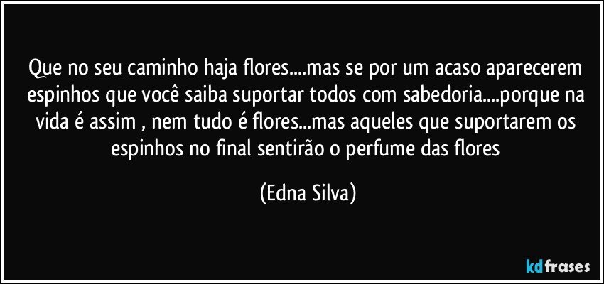 Que no seu caminho haja flores...mas se por um acaso aparecerem espinhos que você saiba suportar todos com sabedoria...porque na vida é assim , nem tudo é flores...mas aqueles que suportarem os espinhos no final sentirão o perfume das flores (Edna Silva)