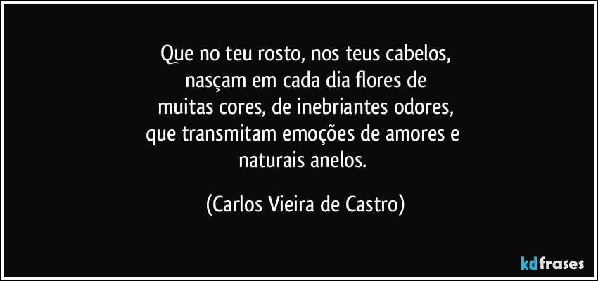 Que no teu rosto, nos teus cabelos,
nasçam em cada dia flores de
muitas cores, de inebriantes odores,
que transmitam emoções de amores e 
naturais anelos. (Carlos Vieira de Castro)