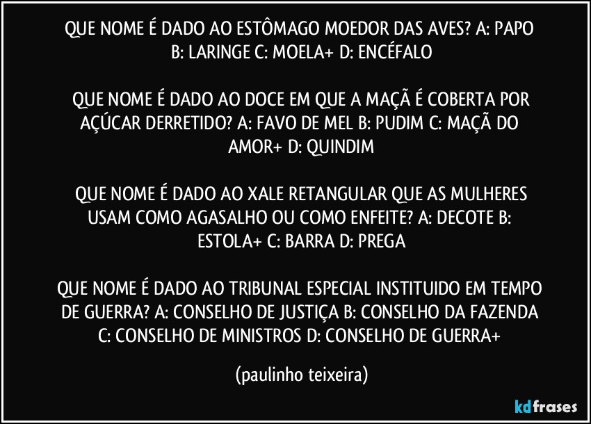 QUE NOME É DADO AO ESTÔMAGO MOEDOR DAS AVES?  A: PAPO  B: LARINGE  C: MOELA+  D: ENCÉFALO

 QUE NOME É DADO AO DOCE EM QUE A MAÇÃ É COBERTA POR AÇÚCAR DERRETIDO?  A: FAVO DE MEL  B: PUDIM  C: MAÇÃ DO AMOR+  D: QUINDIM

 QUE NOME É DADO AO XALE RETANGULAR QUE AS MULHERES USAM COMO AGASALHO OU COMO ENFEITE?  A: DECOTE  B: ESTOLA+  C: BARRA  D: PREGA

QUE NOME É DADO AO TRIBUNAL ESPECIAL INSTITUIDO EM TEMPO DE GUERRA?  A: CONSELHO DE JUSTIÇA  B: CONSELHO DA FAZENDA  C: CONSELHO DE MINISTROS  D: CONSELHO DE GUERRA+ (paulinho teixeira)