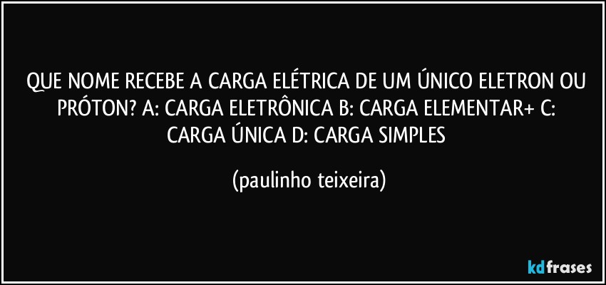 QUE NOME RECEBE A CARGA ELÉTRICA DE UM ÚNICO ELETRON OU PRÓTON?  A: CARGA ELETRÔNICA  B: CARGA ELEMENTAR+  C: CARGA ÚNICA  D: CARGA SIMPLES (paulinho teixeira)