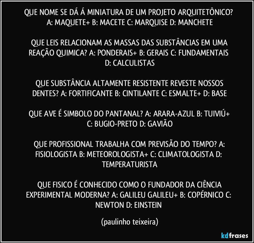 QUE NOME SE DÁ Á MINIATURA DE UM PROJETO ARQUITETÔNICO?  A: MAQUETE+  B: MACETE  C: MARQUISE  D: MANCHETE

 QUE LEIS RELACIONAM AS MASSAS DAS SUBSTÂNCIAS EM UMA REAÇÃO QUIMICA?  A: PONDERAIS+  B: GERAIS  C: FUNDAMENTAIS  D: CALCULISTAS

 QUE SUBSTÂNCIA ALTAMENTE RESISTENTE REVESTE NOSSOS DENTES?  A: FORTIFICANTE  B: CINTILANTE  C: ESMALTE+  D: BASE

 QUE AVE É SIMBOLO DO PANTANAL?  A: ARARA-AZUL  B: TUIVIÚ+  C: BUGIO-PRETO  D: GAVIÃO

 QUE PROFISSIONAL TRABALHA COM PREVISÃO DO TEMPO?  A: FISIOLOGISTA  B: METEOROLOGISTA+  C: CLIMATOLOGISTA  D: TEMPERATURISTA

 QUE FISICO É CONHECIDO COMO O FUNDADOR DA CIÊNCIA EXPERIMENTAL MODERNA?  A: GALILEU GALILEU+  B: COPÉRNICO  C: NEWTON  D: EINSTEIN (paulinho teixeira)