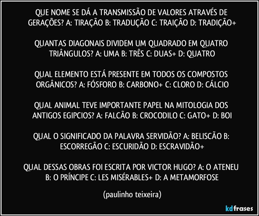 QUE NOME SE DÁ A TRANSMISSÃO DE VALORES ATRAVÉS DE GERAÇÕES? A: TIRAÇÃO  B: TRADUÇÃO  C: TRAIÇÃO  D: TRADIÇÃO+

QUANTAS DIAGONAIS DIVIDEM UM QUADRADO EM QUATRO TRIÂNGULOS? A: UMA  B: TRÊS  C: DUAS+  D: QUATRO

QUAL ELEMENTO ESTÁ PRESENTE EM TODOS OS COMPOSTOS ORGÂNICOS? A: FÓSFORO  B: CARBONO+  C: CLORO  D: CÁLCIO

QUAL ANIMAL TEVE IMPORTANTE PAPEL NA MITOLOGIA DOS ANTIGOS EGIPCIOS? A: FALCÃO  B: CROCODILO  C: GATO+  D: BOI

QUAL O SIGNIFICADO DA PALAVRA SERVIDÃO? A: BELISCÃO  B: ESCORREGÃO  C: ESCURIDÃO  D: ESCRAVIDÃO+

QUAL DESSAS OBRAS FOI ESCRITA POR VICTOR HUGO? A: O ATENEU  B: O PRÍNCIPE  C: LES MISÉRABLES+  D: A METAMORFOSE (paulinho teixeira)