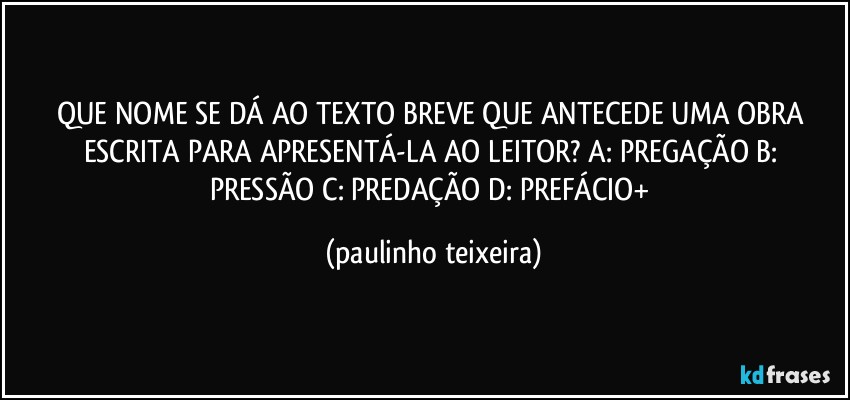 QUE NOME SE DÁ AO TEXTO BREVE QUE ANTECEDE UMA OBRA ESCRITA PARA APRESENTÁ-LA AO LEITOR?  A: PREGAÇÃO  B: PRESSÃO  C: PREDAÇÃO  D: PREFÁCIO+ (paulinho teixeira)