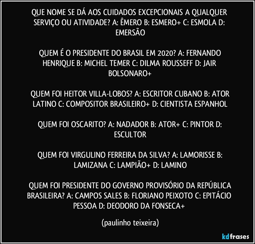 QUE NOME SE DÁ AOS CUIDADOS EXCEPCIONAIS A QUALQUER SERVIÇO OU ATIVIDADE?  A: ÊMERO  B: ESMERO+  C: ESMOLA  D: EMERSÃO

 QUEM É O PRESIDENTE DO BRASIL EM 2020?  A: FERNANDO HENRIQUE  B: MICHEL TEMER  C: DILMA ROUSSEFF  D: JAIR BOLSONARO+

 QUEM FOI HEITOR VILLA-LOBOS?  A: ESCRITOR CUBANO  B: ATOR LATINO  C: COMPOSITOR BRASILEIRO+  D: CIENTISTA ESPANHOL

 QUEM FOI OSCARITO?  A: NADADOR  B: ATOR+  C: PINTOR  D: ESCULTOR

 QUEM FOI VIRGULINO FERREIRA DA SILVA?  A: LAMORISSE  B: LAMIZANA  C: LAMPIÃO+  D: LAMINO

 QUEM FOI PRESIDENTE DO GOVERNO PROVISÓRIO DA REPÚBLICA BRASILEIRA?  A: CAMPOS SALES  B: FLORIANO PEIXOTO  C: EPITÁCIO PESSOA  D: DEODORO DA FONSECA+ (paulinho teixeira)