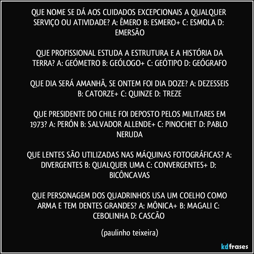 QUE NOME SE DÁ AOS CUIDADOS EXCEPCIONAIS A QUALQUER SERVIÇO OU ATIVIDADE?  A: ÊMERO  B: ESMERO+  C: ESMOLA  D: EMERSÃO

 QUE PROFISSIONAL ESTUDA A ESTRUTURA E A HISTÓRIA DA TERRA?  A: GEÓMETRO  B: GEÓLOGO+  C: GEÓTIPO  D: GEÓGRAFO

 QUE DIA SERÁ AMANHÃ,  SE ONTEM FOI DIA DOZE?  A: DEZESSEIS  B: CATORZE+  C: QUINZE  D: TREZE

 QUE PRESIDENTE DO CHILE FOI DEPOSTO PELOS MILITARES EM 1973?  A: PERÓN  B: SALVADOR ALLENDE+  C: PINOCHET  D: PABLO NERUDA

 QUE LENTES SÃO UTILIZADAS NAS MÁQUINAS FOTOGRÁFICAS?  A: DIVERGENTES  B: QUALQUER UMA  C: CONVERGENTES+  D: BICÔNCAVAS

 QUE PERSONAGEM DOS QUADRINHOS USA UM COELHO COMO ARMA E TEM DENTES GRANDES?  A: MÔNICA+  B: MAGALI  C: CEBOLINHA  D: CASCÃO (paulinho teixeira)