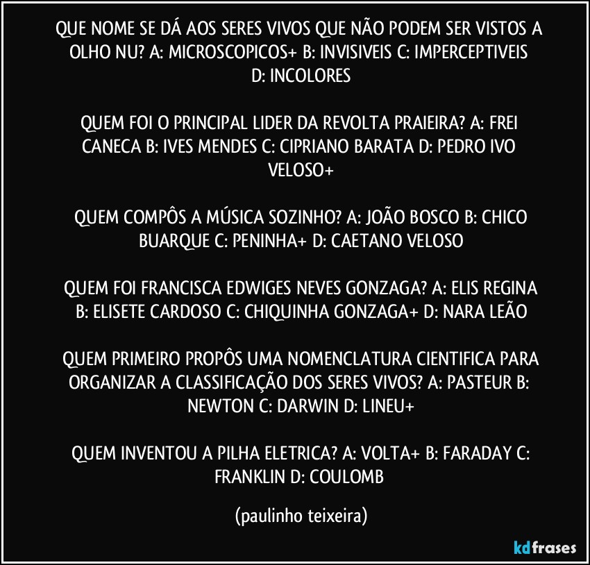 QUE NOME SE DÁ AOS SERES VIVOS QUE NÃO PODEM SER VISTOS A OLHO NU?  A: MICROSCOPICOS+  B: INVISIVEIS  C: IMPERCEPTIVEIS  D: INCOLORES

QUEM FOI O PRINCIPAL LIDER DA REVOLTA PRAIEIRA?  A: FREI CANECA  B: IVES MENDES  C: CIPRIANO BARATA  D: PEDRO IVO VELOSO+

 QUEM COMPÔS A MÚSICA SOZINHO?  A: JOÃO BOSCO  B: CHICO BUARQUE  C: PENINHA+  D: CAETANO VELOSO

 QUEM FOI FRANCISCA EDWIGES NEVES GONZAGA?  A: ELIS REGINA  B: ELISETE CARDOSO  C: CHIQUINHA GONZAGA+  D: NARA LEÃO

 QUEM PRIMEIRO PROPÔS UMA NOMENCLATURA CIENTIFICA PARA ORGANIZAR A CLASSIFICAÇÃO DOS SERES VIVOS?  A: PASTEUR  B: NEWTON  C: DARWIN  D: LINEU+

 QUEM INVENTOU A PILHA ELETRICA?  A: VOLTA+  B: FARADAY  C: FRANKLIN  D: COULOMB (paulinho teixeira)