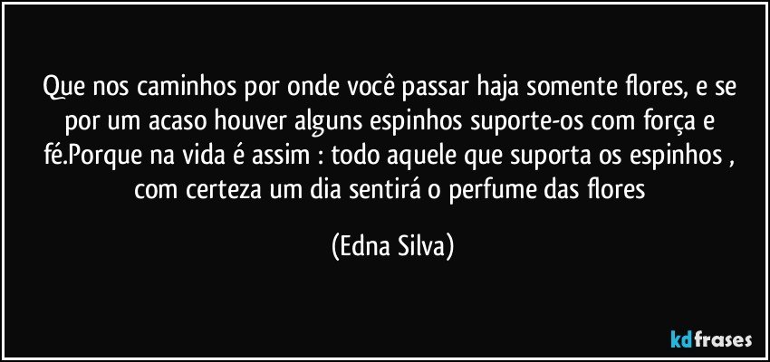 Que nos caminhos por onde você passar haja somente flores, e se por um acaso houver alguns espinhos suporte-os com força e fé.Porque na vida é assim : todo aquele que suporta os espinhos , com certeza um dia sentirá o perfume das flores (Edna Silva)