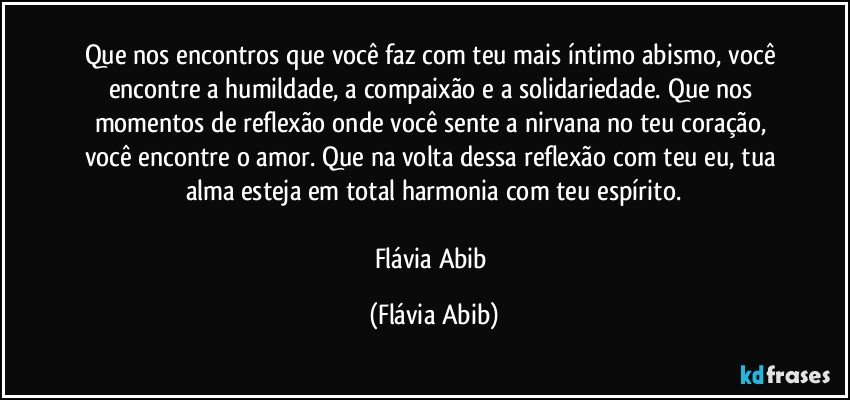 Que nos encontros que você faz com teu mais íntimo abismo, você encontre a humildade, a compaixão e a solidariedade. Que nos momentos de reflexão onde você sente a nirvana no teu coração, você encontre o amor. Que na volta dessa reflexão com teu eu, tua alma esteja em total harmonia com teu espírito.

Flávia Abib (Flávia Abib)