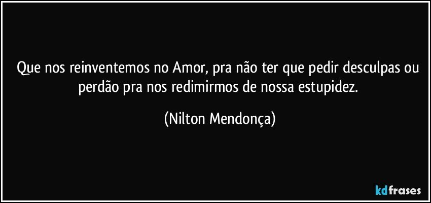 Que nos reinventemos no Amor, pra não ter que pedir desculpas ou perdão pra nos redimirmos de nossa estupidez. (Nilton Mendonça)