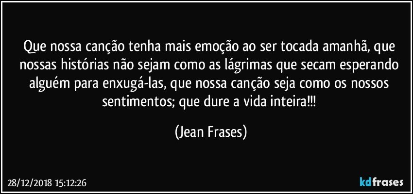 Que nossa canção tenha mais emoção ao ser tocada amanhã, que nossas histórias não sejam como as lágrimas que secam esperando alguém para enxugá-las, que nossa canção seja como os nossos sentimentos; que dure a vida inteira!!! (Jean Frases)