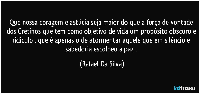 Que nossa coragem e astúcia seja maior do que a força de vontade dos Cretinos que tem como objetivo de vida um propósito obscuro e ridículo , que é apenas o de  atormentar aquele que em silêncio e sabedoria  escolheu a paz . (Rafael Da Silva)
