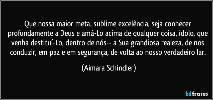 Que nossa maior meta, sublime excelência, seja conhecer profundamente a Deus e amá-Lo acima de qualquer coisa, ídolo, que venha destituí-Lo, dentro de nós-- a Sua grandiosa realeza, de nos conduzir, em paz e em segurança,  de  volta ao nosso verdadeiro lar. (Aimara Schindler)