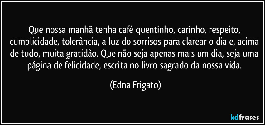 Que nossa manhã tenha café quentinho, carinho, respeito, cumplicidade, tolerância, a luz do sorrisos para clarear o dia e, acima de tudo, muita gratidão. Que não seja apenas mais um dia, seja uma página de felicidade, escrita no livro sagrado da nossa vida. (Edna Frigato)