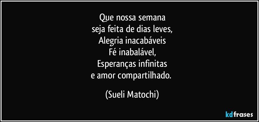 Que nossa semana
seja feita de dias leves,
Alegria inacabáveis
Fé inabalável,
Esperanças infinitas
e amor compartilhado. (Sueli Matochi)