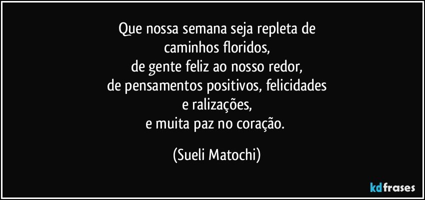 Que nossa semana seja repleta de
caminhos floridos,
de gente feliz ao nosso redor,
de pensamentos positivos, felicidades
e ralizações,
e muita paz no coração. (Sueli Matochi)