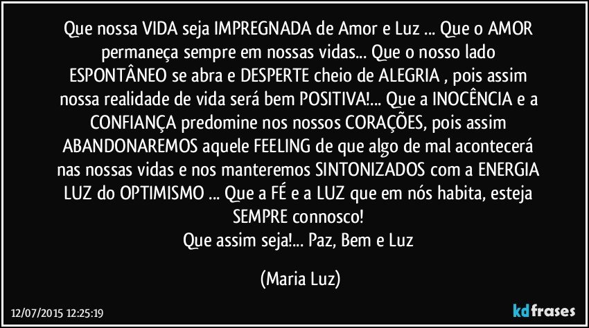 Que nossa VIDA seja IMPREGNADA de Amor e Luz ... Que o AMOR permaneça sempre em nossas vidas... Que o nosso lado ESPONTÂNEO se abra e DESPERTE cheio de ALEGRIA , pois assim nossa realidade de vida será bem POSITIVA!... Que a INOCÊNCIA e a CONFIANÇA predomine nos nossos CORAÇÕES, pois  assim ABANDONAREMOS aquele FEELING de que algo de mal acontecerá nas nossas vidas e nos manteremos SINTONIZADOS com a ENERGIA/ LUZ do OPTIMISMO ... Que a FÉ e a LUZ que em nós habita, esteja SEMPRE connosco! 
Que assim seja!... Paz, Bem e Luz (Maria Luz)