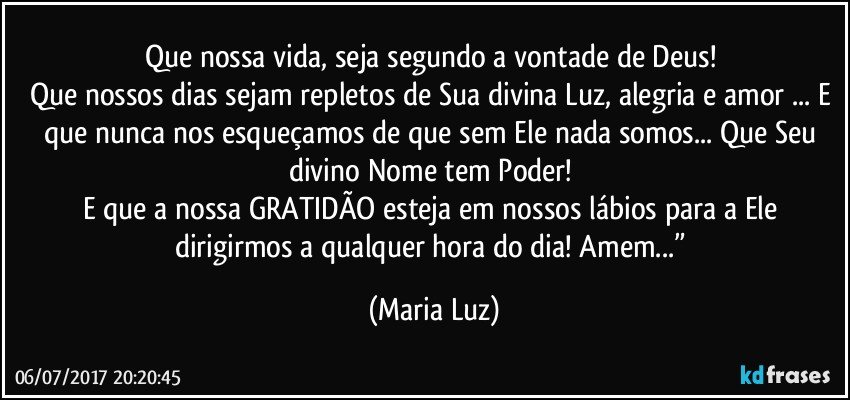 Que nossa vida, seja segundo a vontade de Deus! 
Que nossos dias sejam repletos de Sua divina Luz, alegria e amor ... E que nunca nos esqueçamos de que sem Ele nada somos... Que Seu divino Nome tem Poder! 
E que a nossa GRATIDÃO esteja em nossos lábios para a Ele dirigirmos a qualquer hora do dia! Amem...” (Maria Luz)