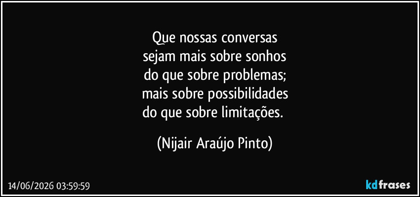 Que nossas conversas
sejam mais sobre sonhos
do que sobre problemas;
mais sobre possibilidades
do que sobre limitações. (Nijair Araújo Pinto)