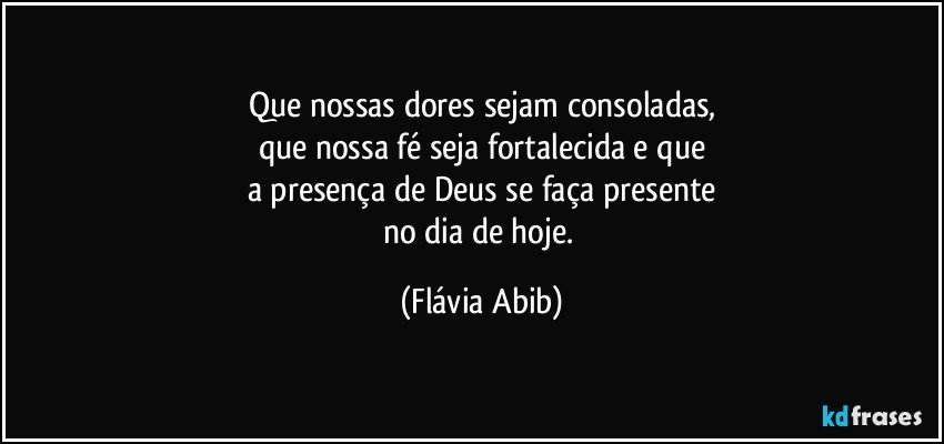 Que nossas dores sejam consoladas,
que nossa fé seja fortalecida e que
a presença de Deus se faça presente
no dia de hoje. (Flávia Abib)