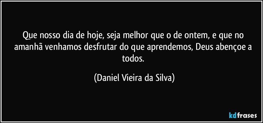 Que nosso dia de hoje, seja melhor que o de ontem, e que no amanhã venhamos desfrutar do que aprendemos, Deus abençoe a todos. (Daniel Vieira da Silva)