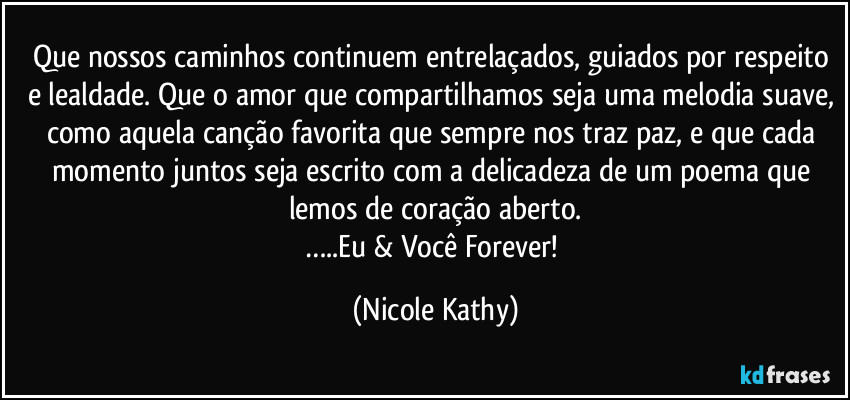 Que nossos caminhos continuem entrelaçados, guiados por respeito e lealdade. Que o amor que compartilhamos seja uma melodia suave, como aquela canção favorita que sempre nos traz paz, e que cada momento juntos seja escrito com a delicadeza de um poema que lemos de coração aberto.
…..Eu & Você Forever! (Nicole Kathy)