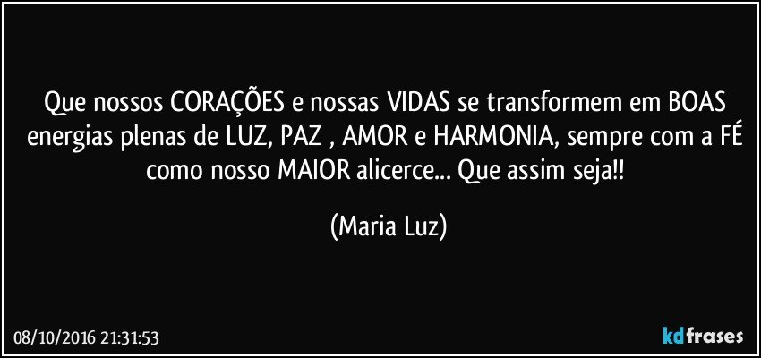 Que nossos CORAÇÕES e nossas VIDAS  se transformem em BOAS energias plenas de LUZ, PAZ , AMOR e HARMONIA, sempre com a FÉ como nosso MAIOR alicerce... Que assim seja!! (Maria Luz)