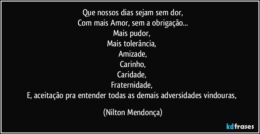 Que nossos dias sejam sem dor,
Com mais Amor, sem a obrigação...
Mais pudor, 
Mais tolerância, 
Amizade,
Carinho,
Caridade, 
Fraternidade, 
E, aceitação pra entender todas as demais adversidades vindouras, (Nilton Mendonça)