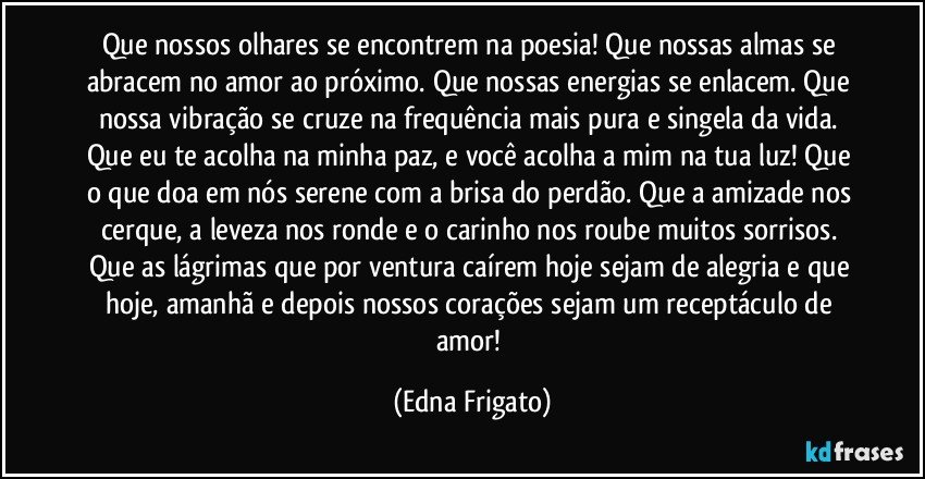 Que nossos olhares se encontrem na poesia! Que nossas almas se abracem no amor ao próximo. Que nossas energias se enlacem. Que nossa vibração se cruze na frequência mais pura e singela da vida. Que eu te acolha na minha paz, e você acolha a mim na tua luz! Que o que doa em nós serene com a brisa do perdão. Que a amizade nos cerque, a leveza nos ronde e o carinho nos roube muitos sorrisos.  
Que as lágrimas que por ventura caírem hoje sejam de alegria e que hoje, amanhã e depois nossos corações sejam um receptáculo de amor! (Edna Frigato)