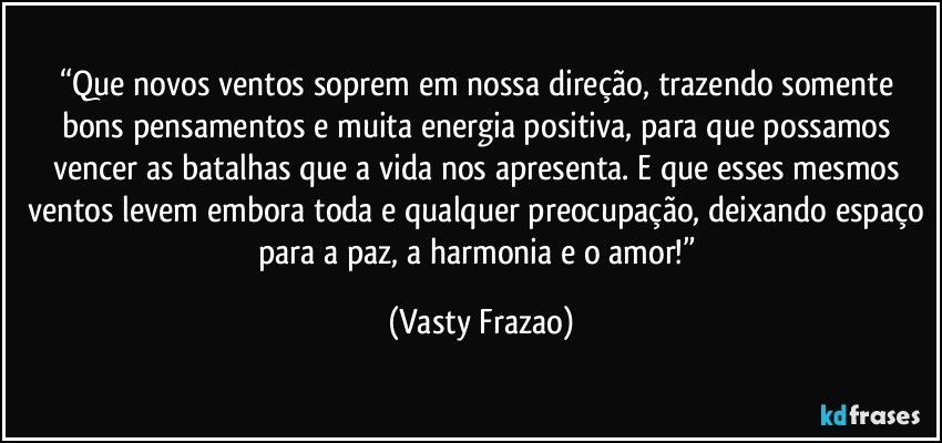 “Que novos ventos soprem em nossa direção, trazendo somente bons pensamentos e muita energia positiva, para que possamos vencer as batalhas que a vida nos apresenta. E que esses mesmos ventos levem embora toda e qualquer preocupação, deixando espaço para a paz, a harmonia e o amor!” (Vasty Frazao)