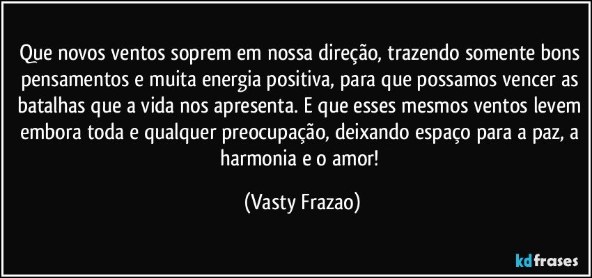 Que novos  ventos soprem em nossa direção, trazendo somente bons pensamentos e muita energia positiva, para que possamos vencer as batalhas que a vida nos apresenta. E que esses mesmos ventos levem embora toda e qualquer preocupação, deixando espaço para a paz, a harmonia e o amor! (Vasty Frazao)