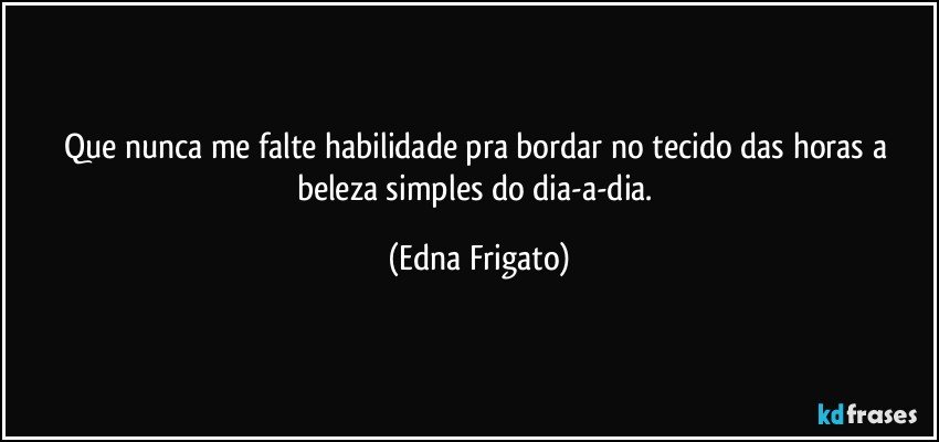 Que nunca me falte habilidade pra bordar no tecido das horas a beleza simples do dia-a-dia. (Edna Frigato)