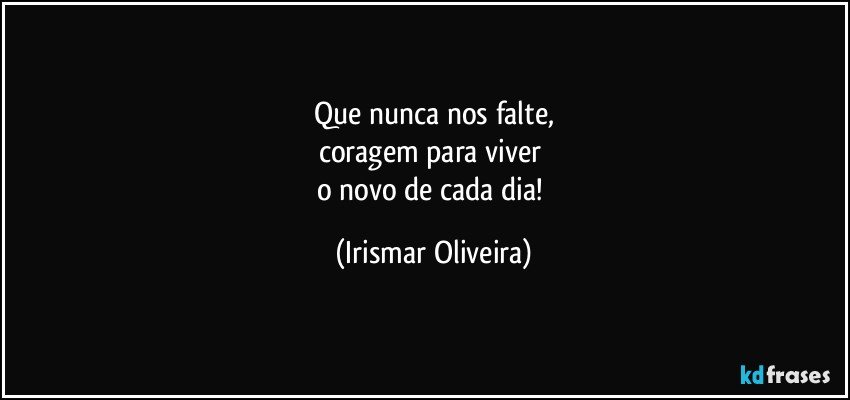 Que nunca nos falte,
coragem para viver 
o novo de cada dia! (Irismar Oliveira)