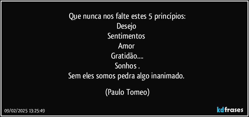 Que nunca nos falte estes 5 princípios:
Desejo 
Sentimentos 
Amor 
Gratidão...
Sonhos .
Sem eles somos pedra algo inanimado. (Paulo Tomeo)
