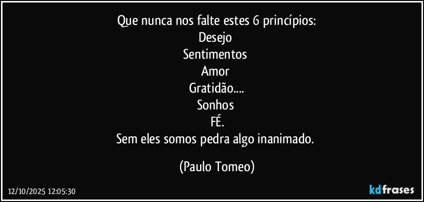 Que nunca nos falte estes 6 princípios:
Desejo
Sentimentos
Amor
Gratidão...
Sonhos
FÉ.
Sem eles somos pedra algo inanimado. (Paulo Tomeo)