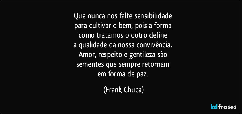 Que nunca nos falte sensibilidade 
para cultivar o bem, pois a forma 
como tratamos o outro define 
a qualidade da nossa convivência. 
Amor, respeito e gentileza são 
sementes que sempre retornam 
em forma de paz. (Frank Chuca)