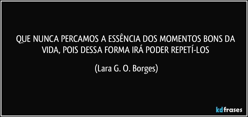 QUE NUNCA PERCAMOS A ESSÊNCIA DOS MOMENTOS BONS DA VIDA, POIS DESSA FORMA IRÁ PODER REPETÍ-LOS (Lara G. O. Borges)