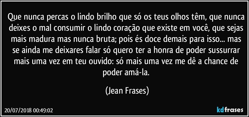 Que nunca percas o lindo brilho que só os teus olhos têm, que nunca deixes o mal consumir o lindo coração que existe em você, que sejas mais madura mas nunca bruta; pois és doce demais para isso... mas se ainda me deixares falar só quero ter a honra de poder sussurrar mais uma vez em teu ouvido: só mais uma vez me dê a chance de poder amá-la. (Jean Frases)