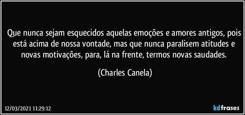 Que nunca sejam esquecidos aquelas emoções e amores antigos, pois está acima de nossa vontade, mas que nunca paralisem atitudes e novas motivações, para, lá na frente, termos novas saudades. (Charles Canela)