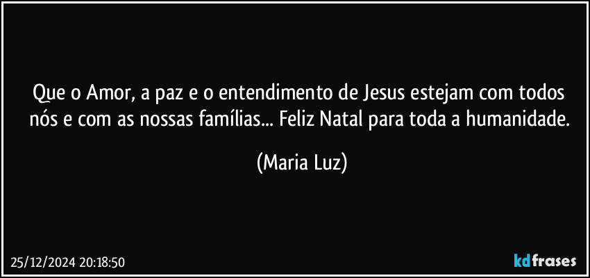 Que o Amor, a paz e o entendimento de Jesus estejam com todos nós e com as nossas famílias... Feliz Natal para toda a humanidade. (Maria Luz)