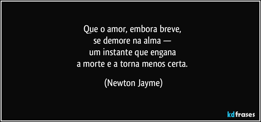 Que o amor, embora breve, 
se demore na alma — 
um instante que engana 
a morte e a torna menos certa. (Newton Jayme)