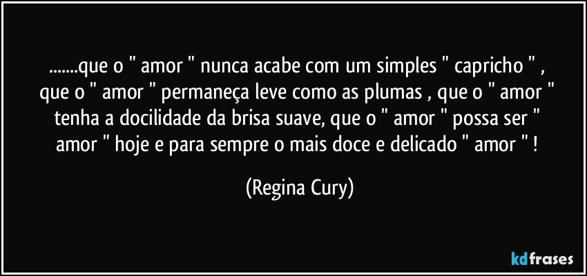 ...que o " amor "  nunca   acabe  com    um  simples " capricho " , que o  " amor "  permaneça   leve como  as plumas , que o  " amor "   tenha    a  docilidade  da    brisa  suave, que o " amor " possa ser " amor "  hoje e  para sempre  o mais doce e delicado    " amor " ! (Regina Cury)