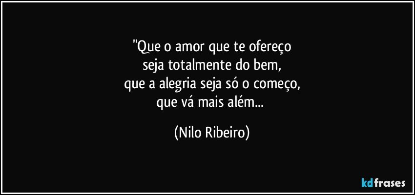 "Que o amor que te ofereço
seja totalmente do bem,
que a alegria seja só o começo,
que vá mais além... (Nilo Ribeiro)
