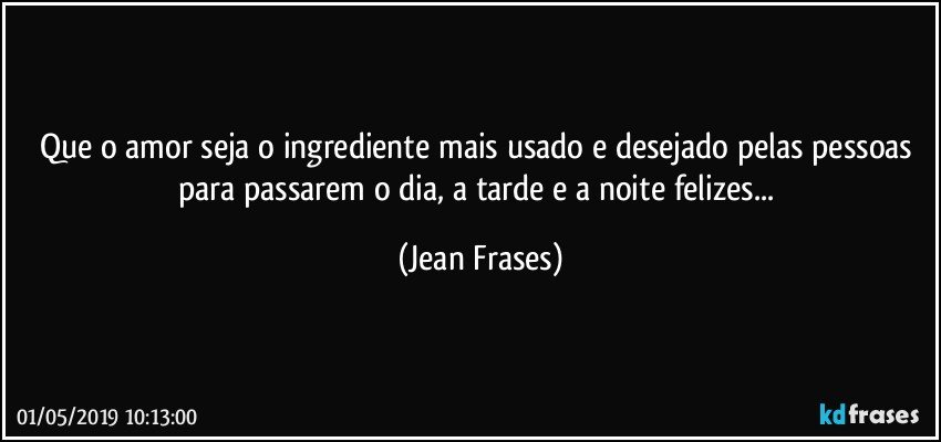 Que o amor seja o ingrediente mais usado e desejado pelas pessoas para passarem o dia, a tarde e a noite felizes... (Jean Frases)