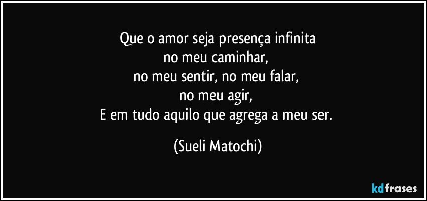 Que o amor seja presença infinita
no meu caminhar, 
no meu sentir, no meu falar, 
no meu agir, 
E em tudo aquilo que agrega a meu ser. (Sueli Matochi)