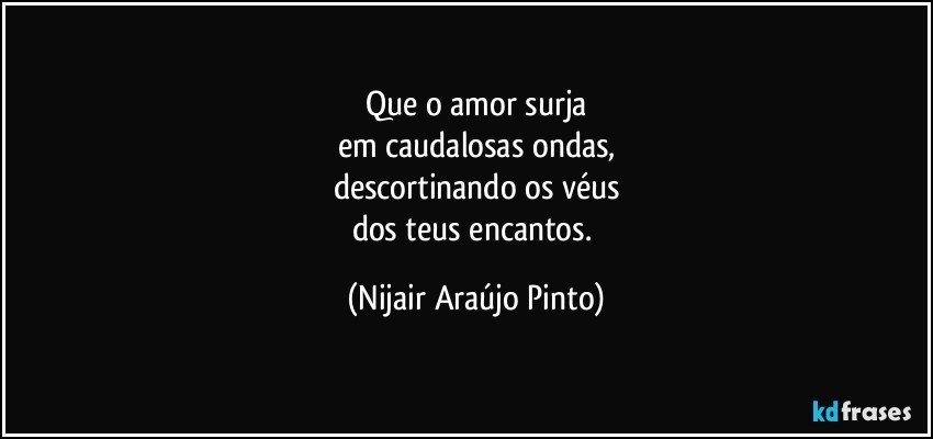 Que o amor surja
em caudalosas ondas,
descortinando os véus
dos teus encantos. (Nijair Araújo Pinto)