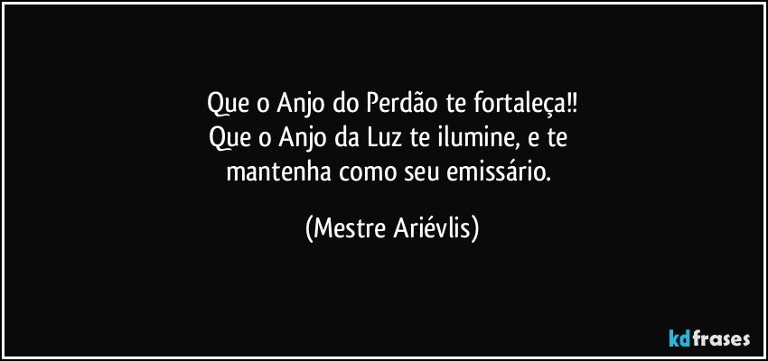 Que o Anjo do Perdão te fortaleça!!
Que o Anjo da Luz te ilumine, e te 
mantenha como seu emissário. (Mestre Ariévlis)