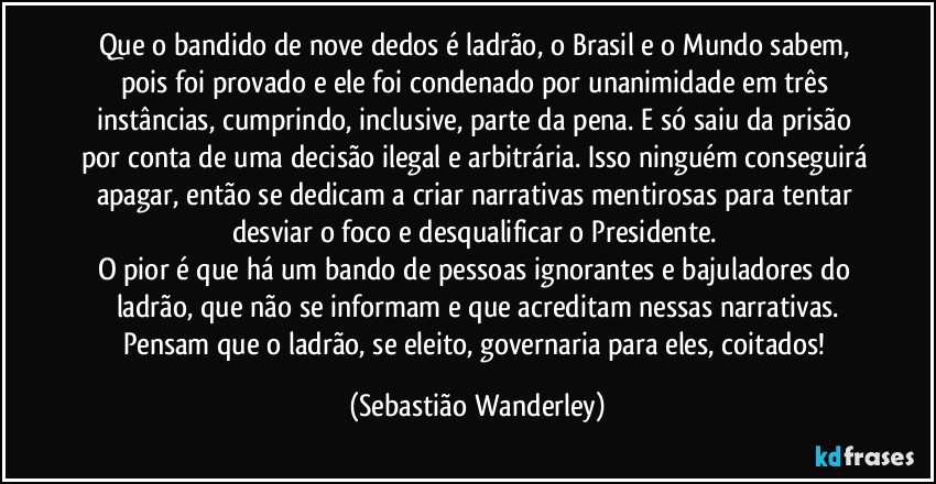 Que o bandido de nove dedos é ladrão, o Brasil e o Mundo sabem, pois foi provado e ele foi condenado por unanimidade em três instâncias, cumprindo, inclusive, parte da pena. E só saiu da prisão por conta de uma decisão ilegal e arbitrária. Isso ninguém conseguirá apagar, então se dedicam a criar narrativas mentirosas para tentar desviar o foco e desqualificar o Presidente. 
O pior é que há um bando de pessoas ignorantes e bajuladores do ladrão, que não se informam e que acreditam nessas narrativas.
Pensam que o ladrão, se eleito, governaria para eles, coitados! (Sebastião Wanderley)