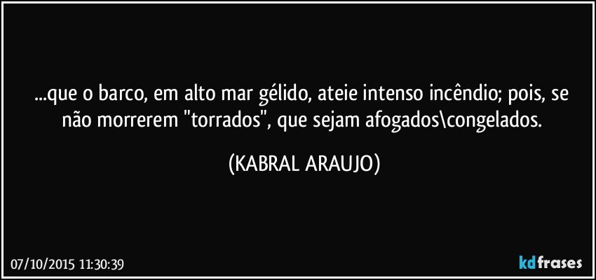 ...que o barco, em alto mar gélido, ateie intenso incêndio; pois, se não morrerem "torrados", que sejam afogados\congelados. (KABRAL ARAUJO)