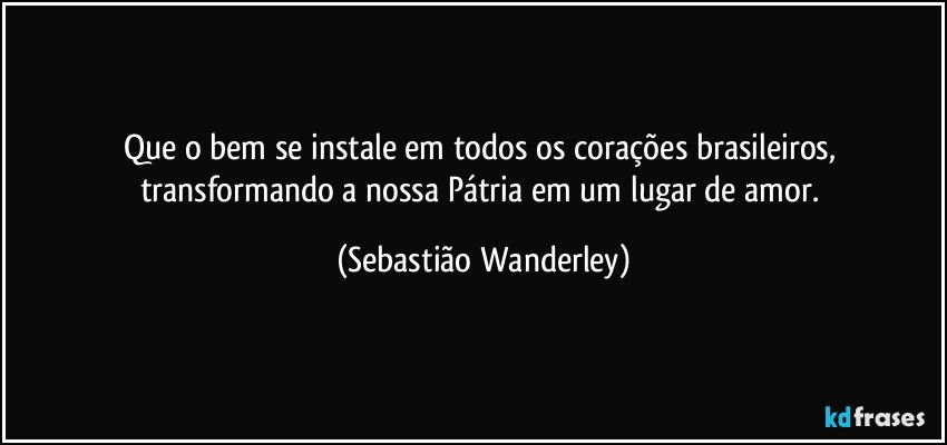 Que o bem se instale em todos os corações brasileiros, transformando a nossa Pátria em um lugar de amor. (Sebastião Wanderley)