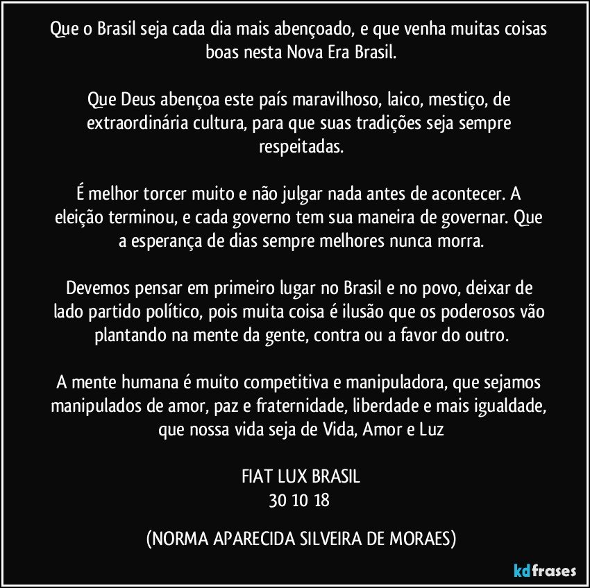 Que o Brasil seja cada dia mais abençoado, e que venha muitas coisas boas nesta Nova Era Brasil.

Que Deus abençoa este país maravilhoso, laico, mestiço, de extraordinária cultura, para que suas tradições seja sempre respeitadas.

É melhor torcer muito e não julgar nada antes de acontecer. A eleição terminou, e cada governo tem sua maneira de governar. Que a esperança de dias sempre melhores nunca morra.

Devemos pensar em primeiro lugar no Brasil e no povo, deixar de lado partido político, pois muita coisa é ilusão que os poderosos vão plantando na mente da gente, contra ou a favor do outro.

A mente humana é muito competitiva e manipuladora, que sejamos manipulados de amor, paz e fraternidade, liberdade e mais igualdade, que nossa vida seja de Vida, Amor e Luz

FIAT LUX BRASIL
30/10/18 (NORMA APARECIDA SILVEIRA DE MORAES)